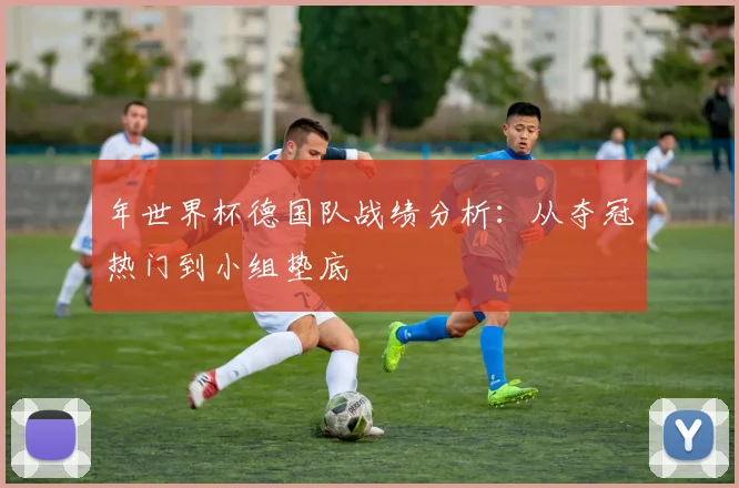 年世界杯德国队战绩分析：从夺冠热门到小组垫底