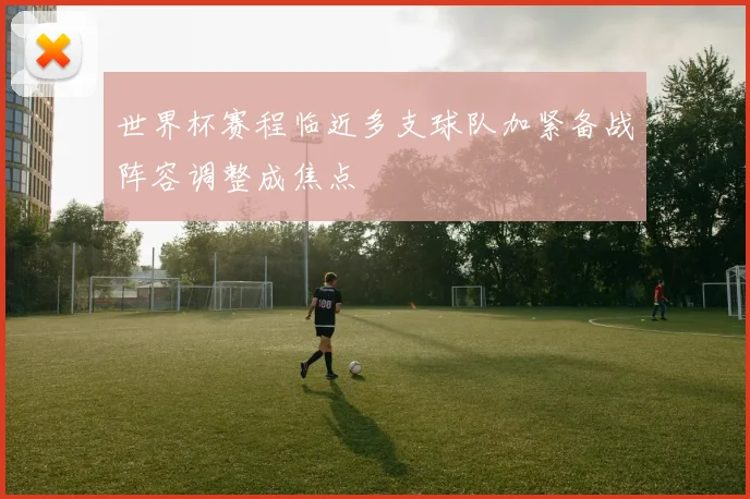 世界杯赛程临近多支球队加紧备战阵容调整成焦点