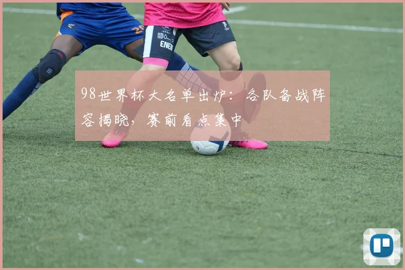 98世界杯大名单出炉：各队备战阵容揭晓，赛前看点集中