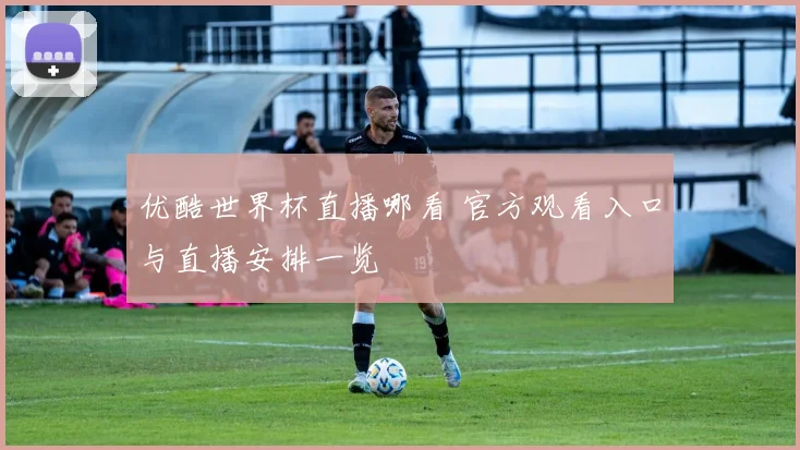 优酷世界杯直播哪看 官方观看入口与直播安排一览