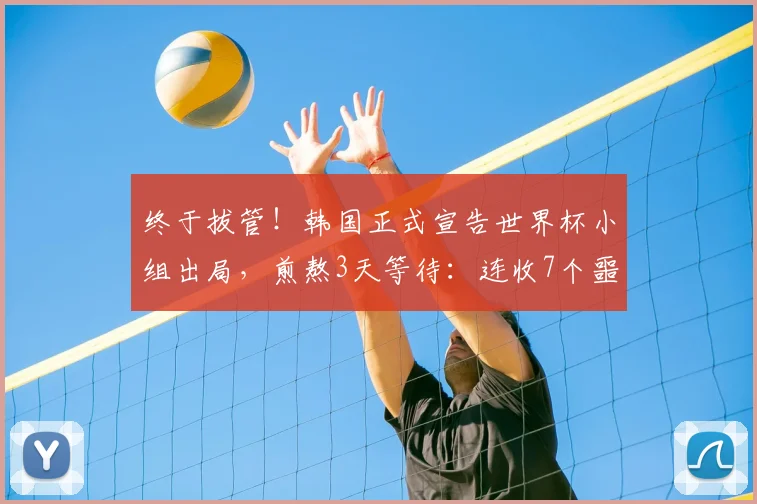 终于拔管！韩国正式宣告世界杯小组出局，煎熬3天等待：连收7个噩耗