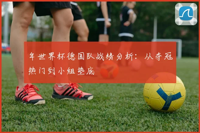 年世界杯德国队战绩分析:从夺冠热门到小组垫底
