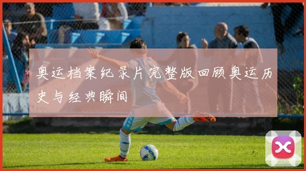 奥运档案纪录片完整版回顾奥运历史与经典瞬间