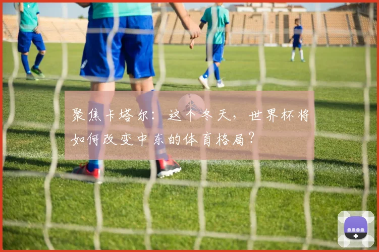 聚焦卡塔尔：这个冬天，世界杯将如何改变中东的体育格局？