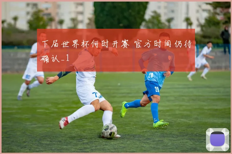 下届世界杯何时开赛 官方时间仍待确认_1