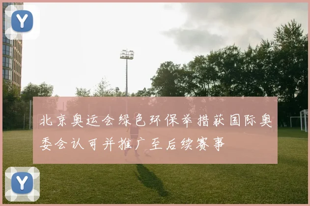 北京奥运会绿色环保举措获国际奥委会认可并推广至后续赛事