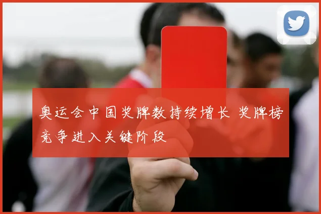 奥运会中国奖牌数持续增长 奖牌榜竞争进入关键阶段