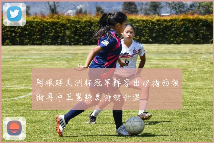 阿根廷美洲杯冠军阵容出炉梅西领衔再冲卫冕热度持续升温