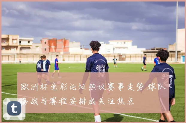 欧洲杯竞彩论坛热议赛事走势 球队备战与赛程安排成关注焦点