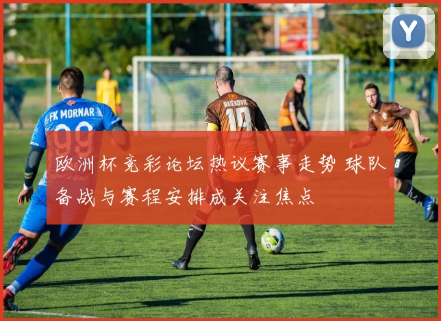 欧洲杯竞彩论坛热议赛事走势 球队备战与赛程安排成关注焦点