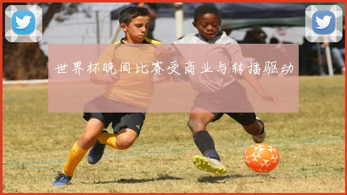 世界杯晚间比赛受商业与转播驱动
