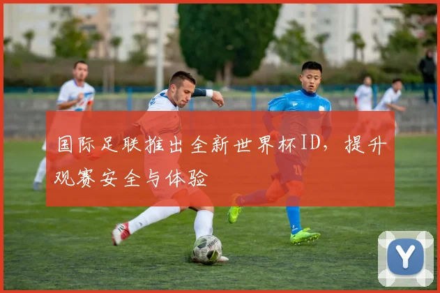 国际足联推出全新世界杯ID,提升观赛安全与体验