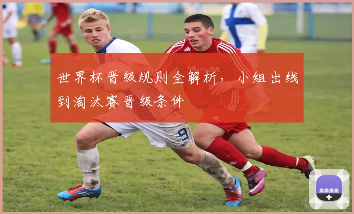 世界杯晋级规则全解析,小组出线到淘汰赛晋级条件