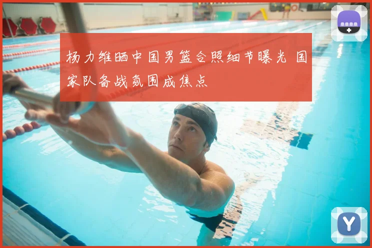 杨力维晒中国男篮合照细节曝光 国家队备战氛围成焦点