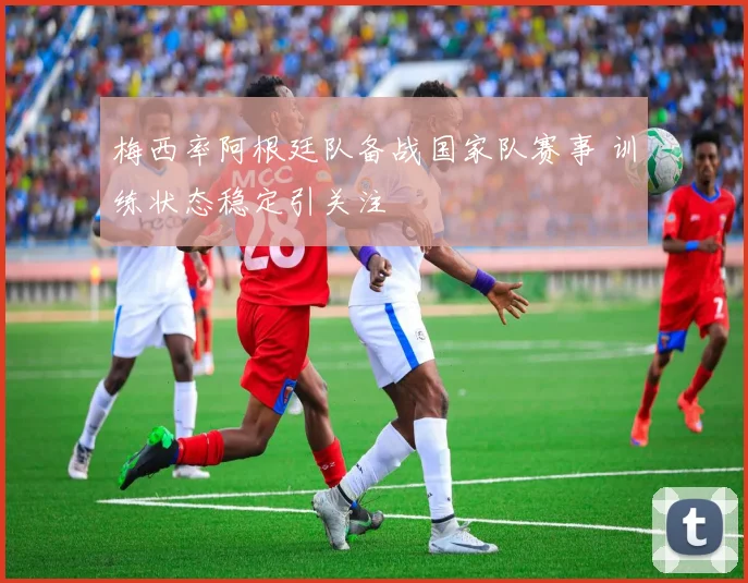 梅西率阿根廷队备战国家队赛事 训练状态稳定引关注