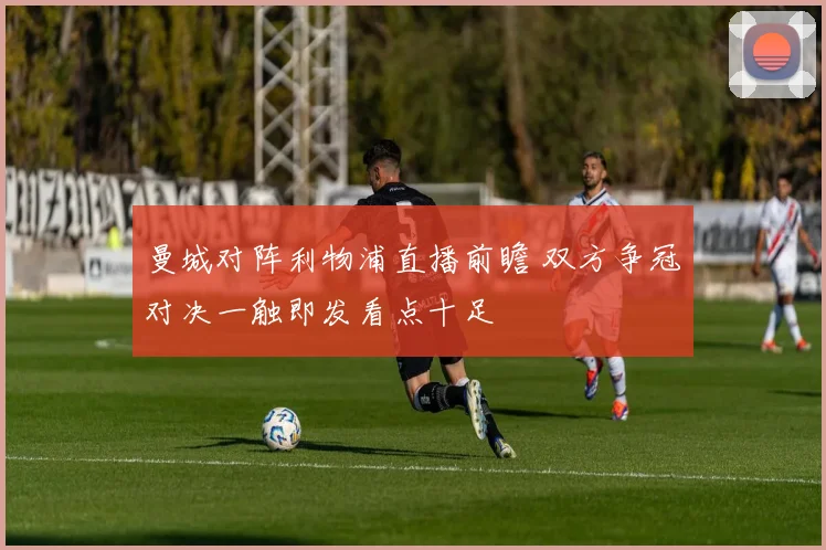 曼城对阵利物浦直播前瞻 双方争冠对决一触即发看点十足