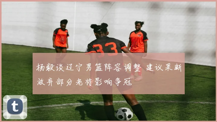 杨毅谈辽宁男篮阵容调整 建议果断放弃部分老将影响争冠