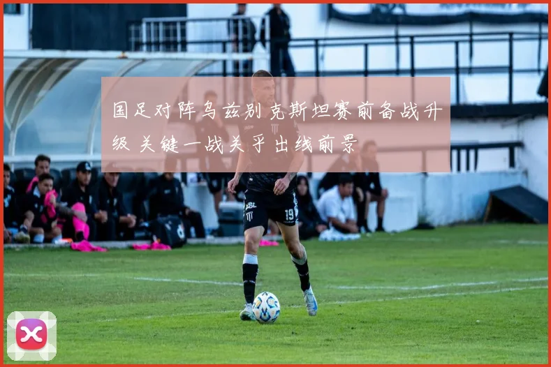 国足对阵乌兹别克斯坦赛前备战升级 关键一战关乎出线前景