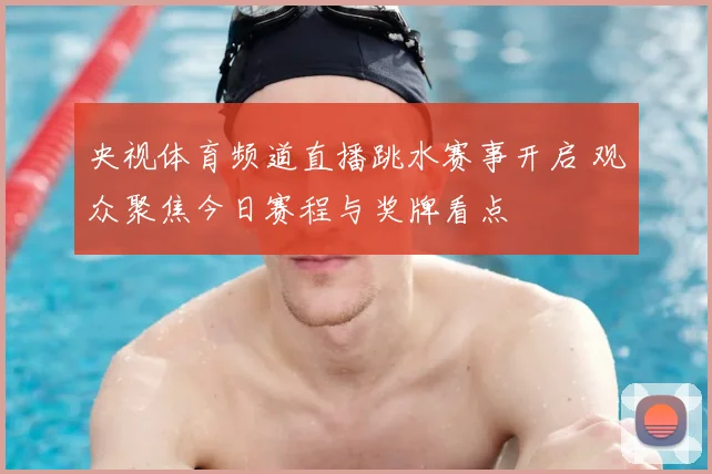 央视体育频道直播跳水赛事开启 观众聚焦今日赛程与奖牌看点