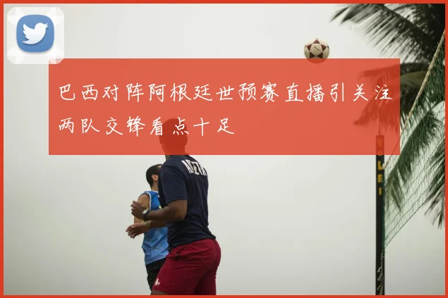 巴西对阵阿根廷世预赛直播引关注两队交锋看点十足