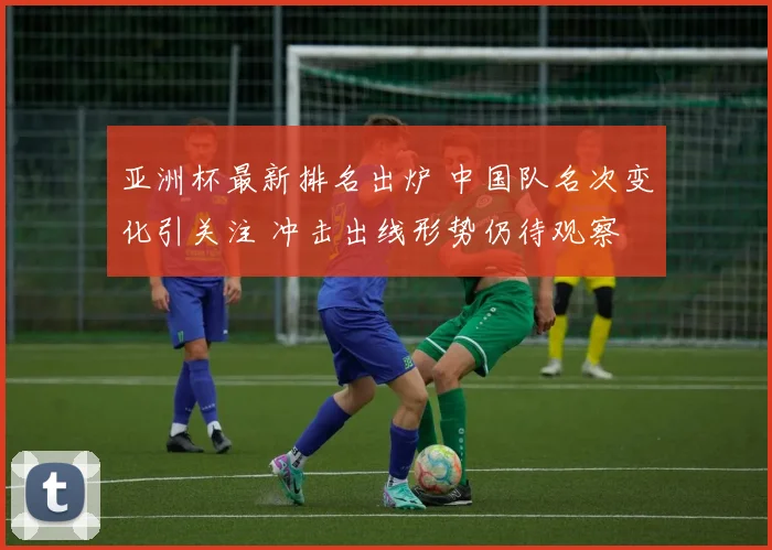 亚洲杯最新排名出炉 中国队名次变化引关注 冲击出线形势仍待观察