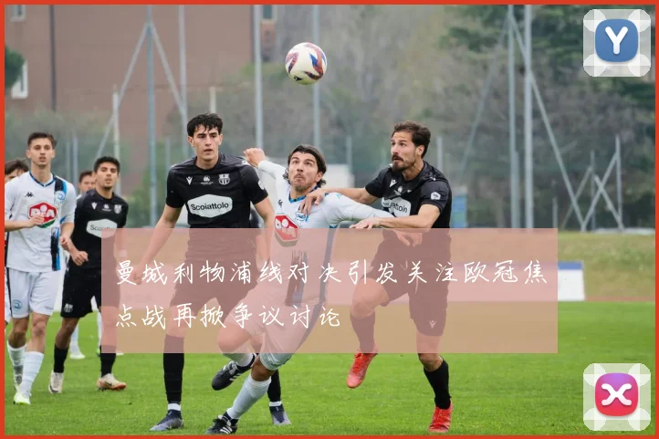 曼城利物浦线对决引发关注欧冠焦点战再掀争议讨论