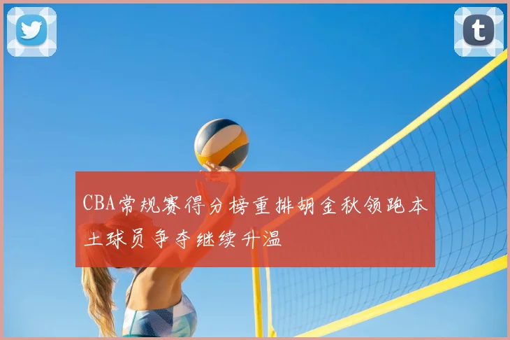 CBA常规赛得分榜重排胡金秋领跑本土球员争夺继续升温