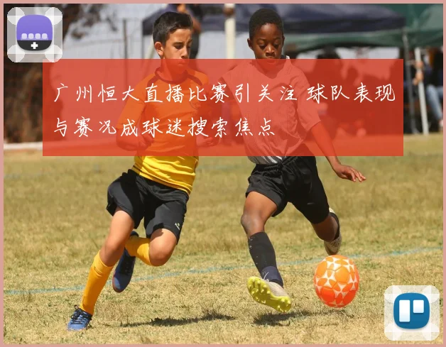 广州恒大直播比赛引关注 球队表现与赛况成球迷搜索焦点