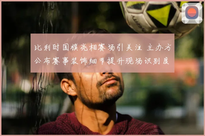 比利时国旗亮相赛场引关注 主办方公布赛事装饰细节提升现场识别度