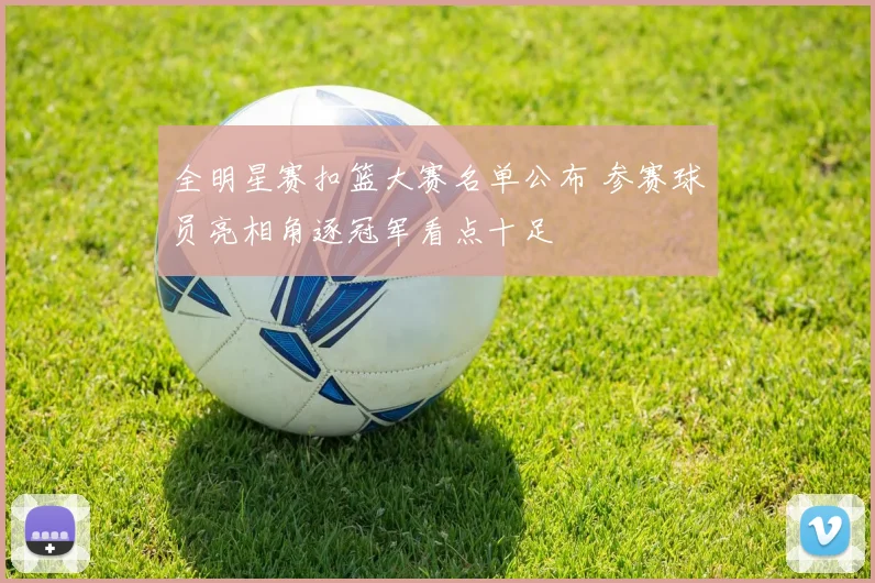 全明星赛扣篮大赛名单公布 参赛球员亮相角逐冠军看点十足