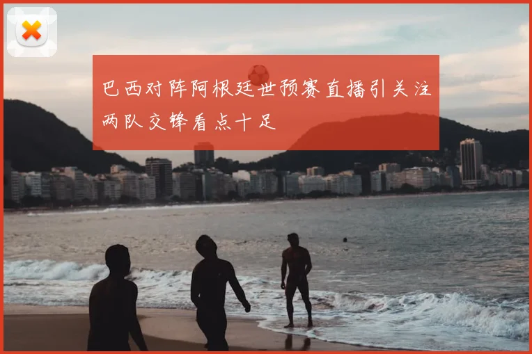 巴西对阵阿根廷世预赛直播引关注两队交锋看点十足