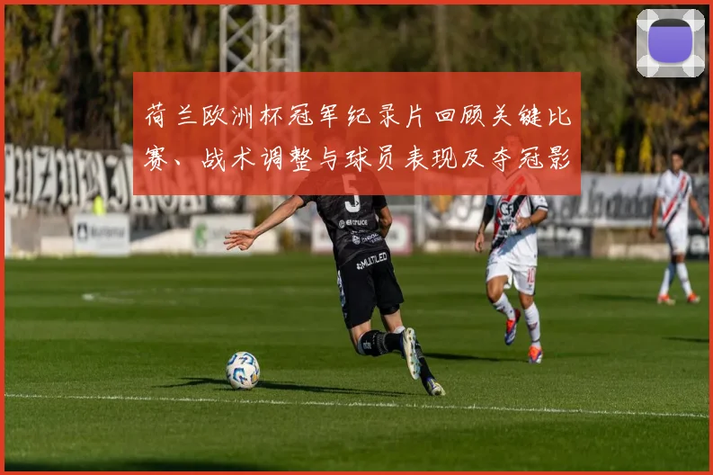 荷兰欧洲杯冠军纪录片回顾关键比赛、战术调整与球员表现及夺冠影响