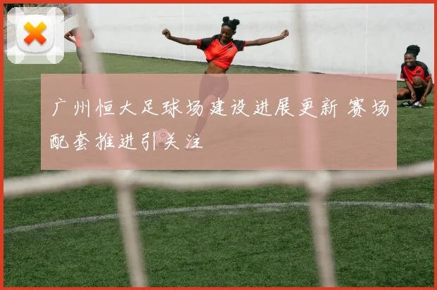 广州恒大足球场建设进展更新 赛场配套推进引关注