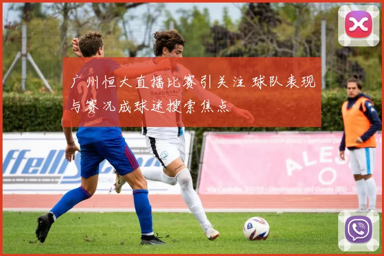 广州恒大直播比赛引关注 球队表现与赛况成球迷搜索焦点