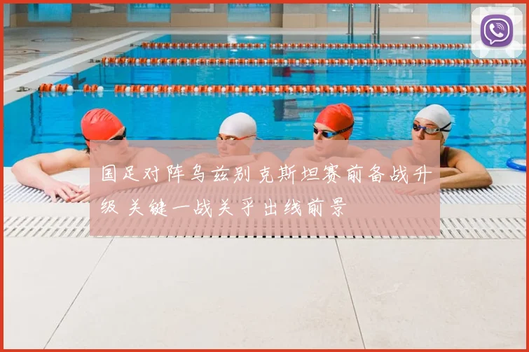 国足对阵乌兹别克斯坦赛前备战升级 关键一战关乎出线前景