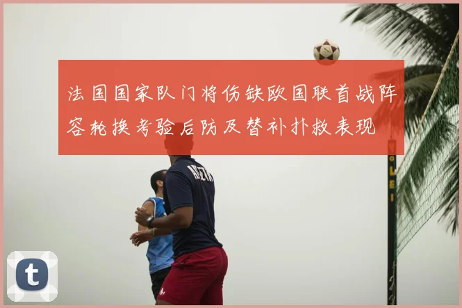 法国国家队门将伤缺欧国联首战阵容轮换考验后防及替补扑救表现