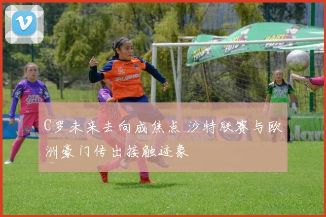 C罗未来去向成焦点 沙特联赛与欧洲豪门传出接触迹象