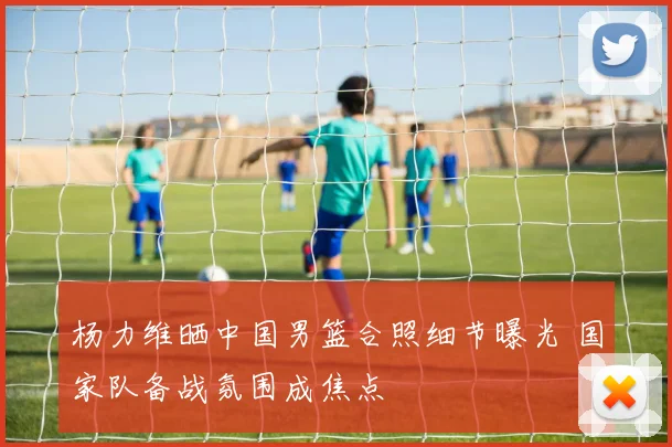 杨力维晒中国男篮合照细节曝光 国家队备战氛围成焦点