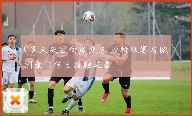 C罗未来去向成焦点 沙特联赛与欧洲豪门传出接触迹象